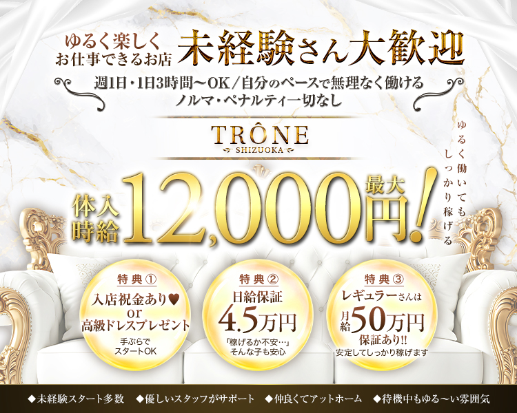 11月15日OPEN
完全新規OPEN
圧倒的豪華内装でテンションを上げて働きませんか？
TRONE　SHIZUOKA
静岡初進出＆都内同等の環境と待遇
誇りを持てるお店を約束します！
未経験はもちろんまずは新規オープンのお店から！
移籍者も大募集中！
総工費1億円の豪華内装！