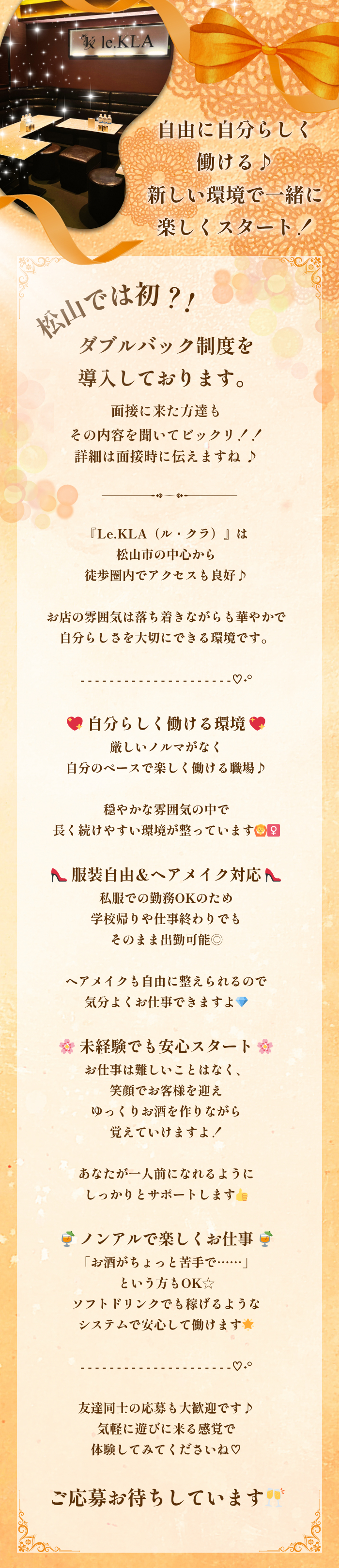 ♱⋰ ⋱𖹭⋰ ⋱♱⋰ ⋱𖹭⋰ ⋱♱⋰ ⋱𖹭⋰

自由に自分らしく働ける♪
新しい環境で一緒に楽しくスタート！

♱⋰ ⋱𖹭⋰ ⋱♱⋰ ⋱𖹭⋰ ⋱♱⋰ ⋱𖹭⋰

松山では初？！
ダブルバック制度を導入しております。面接に来た方達もその内容を聞いてビックリ！！
詳細は面接時に伝えますね

『Le.KLA（ル・クラ）』は松山市の中心から
徒歩圏内でアクセスも良好♪

お店の雰囲気は落ち着きながらも華やかで
自分らしさを大切にできる環境です。

- - - - - - - - - - - - - - - - - - - - -♡˖°

💖 自分らしく働ける環境 💖
厳しいノルマがなく
自分のペースで楽しく働ける職場♪

穏やかな雰囲気の中で
長く続けやすい環境が整っています🙆‍♀️

👠 服装自由＆ヘアメイク対応 👠
私服での勤務OKのため
学校帰りや仕事終わりでもそのまま出勤可能◎

ヘアメイクも自由に整えられるので
気分よくお仕事できますよ💎

🌸 未経験でも安心スタート 🌸
お仕事は難しいことはなく、笑顔でお客様を迎え
ゆっくりお酒を作りながら覚えていけますよ！

あなたが一人前になれるように
しっかりとサポートします👍

🍹 ノンアルで楽しくお仕事 🍹
「お酒がちょっと苦手で……」という方もOK☆
ソフトドリンクでも稼げるような
システムで安心して働けます🌟

- - - - - - - - - - - - - - - - - - - - -♡˖°

友達同士の応募も大歓迎です♪
気軽に遊びに来る感覚で体験してみてくださいね♡
ご応募お待ちしています🥂