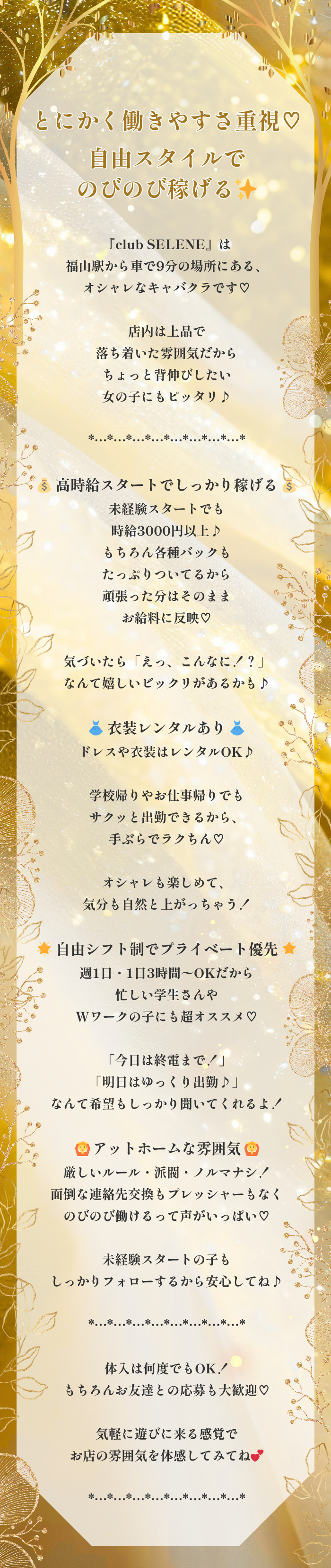 *…*…*…*…*…*…*…*…*

とにかく働きやすさ重視♡
自由スタイルでのびのび稼げるよ✨

*…*…*…*…*…*…*…*…*

『club SELENE』は福山駅から車で9分の場所にある、
オシャレなキャバクラです♡

店内は上品で落ち着いた雰囲気だから
ちょっと背伸びしたい女の子にもピッタリ♪

*…*…*…*…*…*…*…*…*

💰 高時給スタートでしっかり稼げる 💰
未経験スタートでも時給3000円以上♪
もちろん各種バックもたっぷりついてるから
頑張った分はそのままお給料に反映♡

気づいたら「えっ、こんなに！？」
なんて嬉しいビックリがあるかも♪

👗 衣装レンタルあり 👗
ドレスや衣装はレンタルOK♪

学校帰りやお仕事帰りでも
サクッと出勤できるから、
手ぶらでラクちん♡

オシャレも楽しめて、
気分も自然と上がっちゃう！

🌟 自由シフト制でプライベート優先 🌟
週1日・1日3時間〜OKだから忙しい学生さんや
Wワークの子にも超オススメ♡

「今日は終電まで！」
「明日はゆっくり出勤♪」
なんて希望もしっかり聞いてくれるよ！

🙆‍♀️ アットホームな雰囲気 🙆‍♀️
厳しいルール・派閥・ノルマナシ！
面倒な連絡先交換もプレッシャーもなく
のびのび働けるって声がいっぱい♡

未経験スタートの子も
しっかりフォローするから安心してね♪

*…*…*…*…*…*…*…*…*

体入は何度でもOK！
もちろんお友達との応募も大歓迎♡

気軽に遊びに来る感覚で
お店の雰囲気を体感してみてね💕

*…*…*…*…*…*…*…*…*