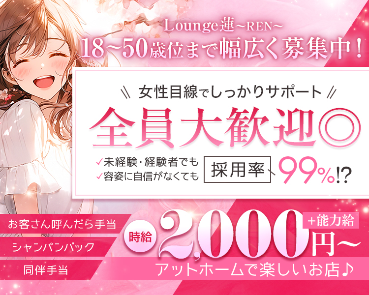 Lounge蓮～REN～
18～50歳位まで幅広く募集中！

女性目線でしっかりサポート
全員大歓迎◎
未経験・経験者でも
容姿自信がなくても
採用率99％⁉

時給2,000円～＋能力給
アットホームで楽しいお店♪

シャンパンバック
同伴手当
お客さん呼んだら手当