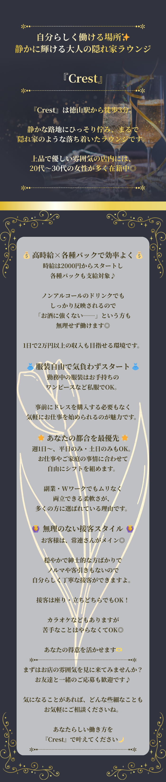 ✼••┈┈┈┈┈┈┈┈┈┈┈┈┈┈┈••✼

自分らしく働ける場所✨
静かに輝ける大人の隠れ家ラウンジ

『Crest』

✼••┈┈┈┈┈┈┈┈┈┈┈┈┈┈┈••✼

『Crest』は徳山駅から徒歩3分。

静かな路地にひっそり佇み、まるで
隠れ家のような落ち着いたラウンジです。

上品で優しい雰囲気の店内には、
20代〜30代の女性が多く在籍中◎

✼••┈┈┈┈┈┈┈┈┈┈┈┈┈┈┈••✼

💰 高時給×各種バックで効率よく 💰
時給は2000円からスタートし
各種バックも支給対象♪

ノンアルコールのドリンクでも
しっかり反映されるので
「お酒に強くない……」という方も
無理せず働けます◎

1日で2万円以上の収入も目指せる環境です。

👗 服装自由で気負わずスタート 👗
勤務中の服装はお手持ちの
ワンピースなど私服でOK。

事前にドレスを購入する必要もなく
気軽にお仕事を始められるのが魅力です。

🌟 あなたの都合を最優先 🌟
週1日〜、平日のみ・土日のみもOK。
お仕事やご家庭の事情に合わせて
自由にシフトを組めます。

副業・Wワークでもムリなく
両立できる柔軟さが、
多くの方に選ばれている理由です。

🙆‍♀️ 無理のない接客スタイル 🙆‍♀️
お客様は、常連さんがメイン◎

穏やかで紳士的な方ばかりで
ノルマや客引きもないので
自分らしく丁寧な接客ができますよ。

接客は座り・立ちどちらでもOK！

カラオケなどもありますが
苦手なことはやらなくてOK◎

あなたの得意を活かせます🫶

✼••┈┈┈┈┈┈┈┈┈┈┈┈┈┈┈••✼

まずはお店の雰囲気を見に来てみませんか？
お友達と一緒のご応募も歓迎です♪

気になることがあれば、どんな些細なことも
お気軽にご相談くださいね。

あなたらしい働き方を
『Crest』で叶えてください🌙

✼••┈┈┈┈┈┈┈┈┈┈┈┈┈┈┈••✼