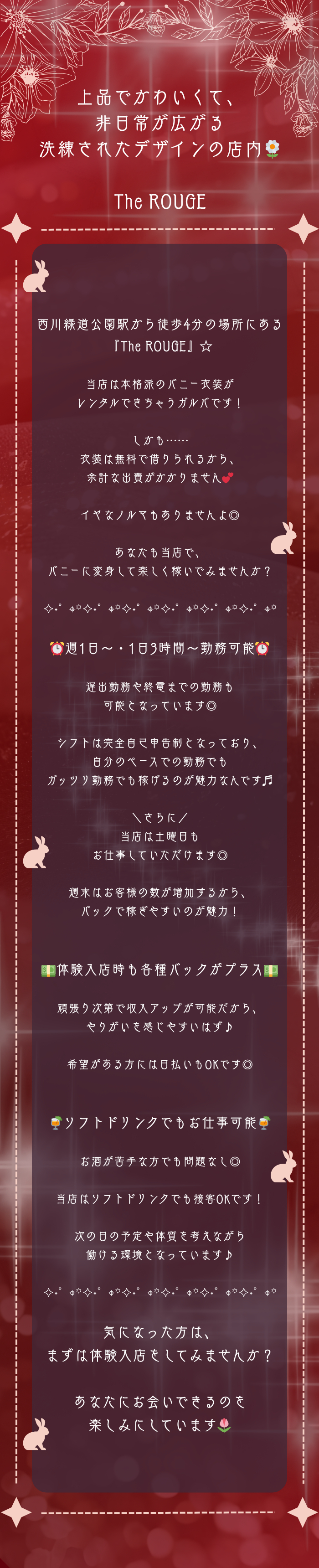 ┏✦♱✦♱✦♱✦♱✦♱✦♱✦┓
上品でかわいくて、
非日常が広がる
洗練されたデザインの店内🌼
┗✦♱✦♱✦♱✦♱✦♱✦♱✦┛

The ROUGE

西川緑道公園駅から徒歩4分の場所にある
『The ROUGE』☆

当店は本格派のバニー衣装が
レンタルできちゃうガルバです！

しかも……
衣装は無料で借りられるから、
余計な出費がかかりません💕

イヤなノルマもありませんよ◎

あなたも当店で、
バニーに変身して楽しく稼いでみませんか？

✧˖°⌖꙳✧˖°⌖꙳✧˖°⌖꙳✧˖°⌖꙳✧˖°⌖꙳✧˖°⌖꙳✧˖°⌖꙳

⏰週1日～・1日3時間～勤務可能⏰

遅出勤務や終電までの勤務も
可能となっています◎

シフトは完全自己申告制となっており、
自分のペースでの勤務でも
ガッツリ勤務でも稼げるのが魅力なんです♬

＼さらに／
当店は土曜日も
お仕事していただけます◎

週末はお客様の数が増加するから、
バックで稼ぎやすいのが魅力！


💵体験入店時も各種バックがプラス💵

頑張り次第で収入アップが可能だから、
やりがいを感じやすいはず♪

希望がある方には日払いもOKです◎


🍹ソフトドリンクでもお仕事可能🍹

お酒が苦手な方でも問題なし◎

当店はソフトドリンクでも接客OKです！

次の日の予定や体質を考えながら
働ける環境となっています♪

✧˖°⌖꙳✧˖°⌖꙳✧˖°⌖꙳✧˖°⌖꙳✧˖°⌖꙳✧˖°⌖꙳✧˖°⌖꙳

気になった方は、
まずは体験入店をしてみませんか？

あなたにお会いできるのを
楽しみにしています🌷