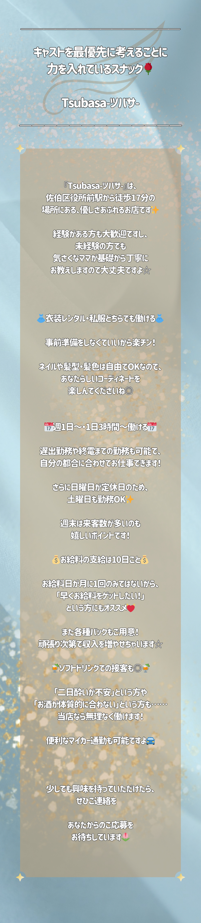 ◤￣￣￣￣￣￣￣￣￣￣￣￣￣￣￣￣
キャストを最優先に考えることに
力を入れているスナック🌹

Tsubasa-ツバサ-
＿＿＿＿＿＿＿＿＿＿＿＿＿＿＿＿◢

『Tsubasa-ツバサ-』は、
佐伯区役所前駅から徒歩17分の
場所にある、優しさあふれるお店です✨

経験がある方も大歓迎ですし、
未経験の方でも
気さくなママが基礎から丁寧に
お教えしますので大丈夫ですよ☆

⋰ ⋱✮⋰ ⋱⋰ ⋱✮⋰ ⋱⋰ ⋱✮⋰ ⋱⋰

👗衣装レンタル・私服どちらでも働ける👗

事前準備をしなくていいから楽チン！

ネイルや髪型・髪色は自由でOKなので、
あなたらしいコーディネートを
楽しんでくださいね◎


📅週1日～・1日3時間～働ける📅

遅出勤務や終電までの勤務も可能で、
自分の都合に合わせてお仕事できます！

さらに日曜日が定休日のため、
土曜日も勤務OK✨

週末は来客数が多いのも
嬉しいポイントです！

💰お給料の支給は10日ごと💰

お給料日が月に1回のみではないから、
「早くお給料をゲットしたい！」
という方にもオススメ💓

また各種バックもご用意！
頑張り次第で収入を増やせちゃいます☆

🍹ソフトドリンクでの接客も◎🍹

「二日酔いが不安」という方や
「お酒が体質的に合わない」という方も……
当店なら無理なく働けます！

便利なマイカー通勤も可能ですよ🚘

⋰ ⋱✮⋰ ⋱⋰ ⋱✮⋰ ⋱⋰ ⋱✮⋰ ⋱⋰

少しでも興味を持っていただけたら、
ぜひご連絡を♬

あなたからのご応募を
お待ちしています🌷