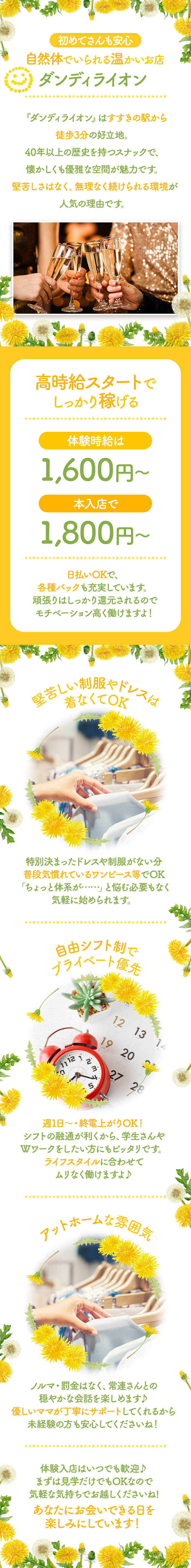 ✦.｡.:*:.｡.✦.｡.:*:.｡.✦.｡.:*:.｡.✦.｡.:*:.｡.✦

初めてさんも安心
自然体でいられる温かいお店

『ダンディライオン』

✦.｡.:*:.｡.✦.｡.:*:.｡.✦.｡.:*:.｡.✦.｡.:*:.｡.✦

『ダンディライオン』はすすきの駅から
徒歩3分の好立地。

40年以上の歴史を持つスナックで、
懐かしくも優雅な空間が魅力です。

堅苦しさはなく、無理なく続けられる環境が
人気の理由です

✦.｡.:*:.｡.✦.｡.:*:.｡.✦.｡.:*:.｡.✦.｡.:*:.｡.✦

高時給スタートでしっかり稼げる
体験時給は1,600円～、本入店で1,800円～♪
日払いOKで、各種バックも充実しています。

頑張りはしっかり還元されるので
モチベーション高く働けますよ！

堅苦しい制服やドレスは着なくてOK
特別決まったドレスや制服がない分
普段気慣れているワンピース等でOK♡

「ちょっと体系が……」と悩む必要もなく
気軽に始められます。

自由シフト制でプライベート優先
週1日～・終電上がりOK！
シフトの融通が利くから、学生さんや
Wワークをしたい方にもピッタリです。

ライフスタイルに合わせて
ムリなく働けますよ♪

アットホームな雰囲気
ノルマ・罰金はなく、常連さんとの
穏やかな会話を楽しめます♪

優しいママが丁寧にサポートしてくれるから
未経験の方も安心してくださいね！

✦.｡.:*:.｡.✦.｡.:*:.｡.✦.｡.:*:.｡.✦.｡.:*:.｡.✦

体験入店はいつでも歓迎♪

まずは見学だけでもOKなので
気軽な気持ちでお越しくださいね♡

あなたにお会いできる日を楽しみにしています！

✦.｡.:*:.｡.✦.｡.:*:.｡.✦.｡.:*:.｡.✦.｡.:*:.｡.✦