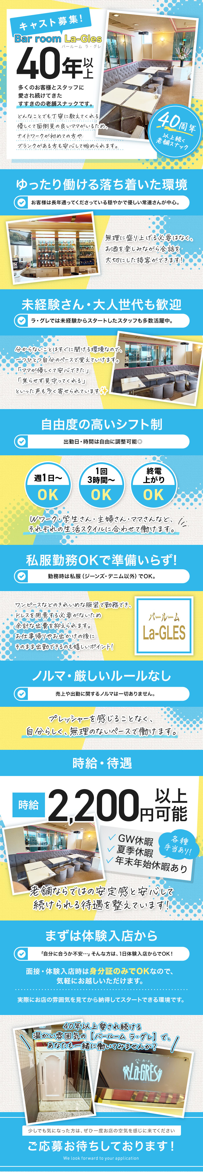 キャスト募集！
Bar room La-GLÉS
バー ルーム ラ・グレ

40年以上

多くのお客様とスタッフに
愛され続けてきた
すすきのの老舗スナックです。

どんなことでも丁寧に教えてくれる
優しくて面倒見の良いママがいる
ナイトワーク初心者の方も
ブランクがある方も安心して始められます。

40周年以上続く
老舗スナック

ゆったり働ける落ち着いた環境

✔ お客様は長年通ってくださっている
　穏やかで優しい常連さん中心。

無理に盛り上げる必要はなく、
お酒を楽しみながら会話を
大切にした接客ができます。

未経験さん・大人世代も歓迎

✔ ラ・グレでは未経験からスタートした
　スタッフも多数活躍中。

分からないことはすぐに聞ける環境なので、
一つひとつ自分のペースで覚えていけます。
「ママが優しくて安心できた」
「焦らず見守ってくれる」
といった声も多く寄せられています✨

自由度の高いシフト制

出勤日・時間は自由に調整可能◎

週1日～ OK
1回3時間～ OK
終電上がり OK

Wワーク・学生さん・主婦さん・ママさんなど、
それぞれの生活スタイルに合わせて働けます。

私服勤務OKで準備いらず！

✔ 勤務時は私服（ジーンズ・デニム以外）でOK。

ワンピースなど
普段着の延長で勤務できます。
ドレスを用意する必要がないため
余計な出費がないのも嬉しいポイント！

ノルマ・厳しいルールなし

✔ 売上や指名に関するノルマは一切ありません。

プレッシャーを感じることなく、
自分らしく、無理のないペースで働けます。

時給・待遇

時給 2,200円以上可能

✔ GW休暇
✔ 夏季休暇
✔ 年末年始休暇あり
✔ 各種手当あり！

老舗ならではの安定感と安心感で
続けられる待遇を整えています！

まずは体験入店から

「自分に合うか不安…」そんな方は、
1日体験入店からでOK！

面接・体験入店時は
身分証のみでOKなので、
気軽にお越しいただけます。

実際にお店の雰囲気を見てから
納得してスタートできる環境です。

40年以上 愛され続ける
温かい雰囲気の【バー ルーム ラ・グレ】で
あなたも一緒に働いてみませんか？

少しでも気になった方は、
ぜひ一度お店の空気を感じに来てください。

ご応募お待ちしております！
We look forward to your application