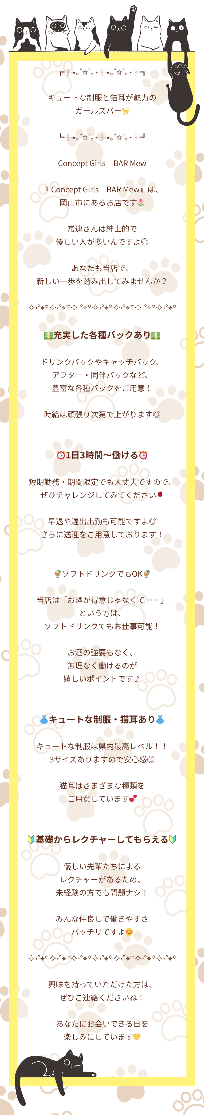 ┏𓇬⋆｡˚✩˚｡⋆𓇬⋆｡˚✩˚｡⋆𓇬┓

キュートな制服と猫耳が魅力の
ガールズバー🐈

┗𓇬⋆｡˚✩˚｡⋆𓇬⋆｡˚✩˚｡⋆𓇬┛

Concept Girls　BAR Mew

『 Concept Girls　BAR Mew』は、
岡山市にあるお店です🌷

常連さんは紳士的で
優しい人が多いんですよ◎

あなたも当店で、
新しい一歩を踏み出してみませんか？

✧˖°⌖꙳✧˖°⌖꙳✧˖°⌖꙳✧˖°⌖꙳✧˖°⌖꙳✧˖°⌖꙳✧˖°⌖꙳

💵充実した各種バックあり💵

ドリンクバックやキャッチバック、
アフター・同伴バックなど、
豊富な各種バックをご用意！

時給は頑張り次第で上がります◎


⏰1日3時間～働ける⏰

短期勤務・期間限定でも大丈夫ですので、
ぜひチャレンジしてみてください🌹

早退や遅出出勤も可能ですよ◎
さらに送迎をご用意しております！


🍹ソフトドリンクでもOK🍹

当店は「お酒が得意じゃなくて……」
という方は、
ソフトドリンクでもお仕事可能！

お酒の強要もなく、
無理なく働けるのが
嬉しいポイントです♪


👗キュートな制服・猫耳あり👗

キュートな制服は県内最高レベル！！
3サイズありますので安心感◎

猫耳はさまざまな種類を
ご用意しています💕


🔰基礎からレクチャーしてもらえる🔰

優しい先輩たちによるレクチャーがあるため、
未経験の方でも問題ナシ！

みんな仲良しで働きやすさ
バッチリですよ😊

✧˖°⌖꙳✧˖°⌖꙳✧˖°⌖꙳✧˖°⌖꙳✧˖°⌖꙳✧˖°⌖꙳✧˖°⌖꙳

興味を持っていただけた方は、
ぜひご連絡くださいね！

あなたにお会いできる日を
楽しみにしています💛