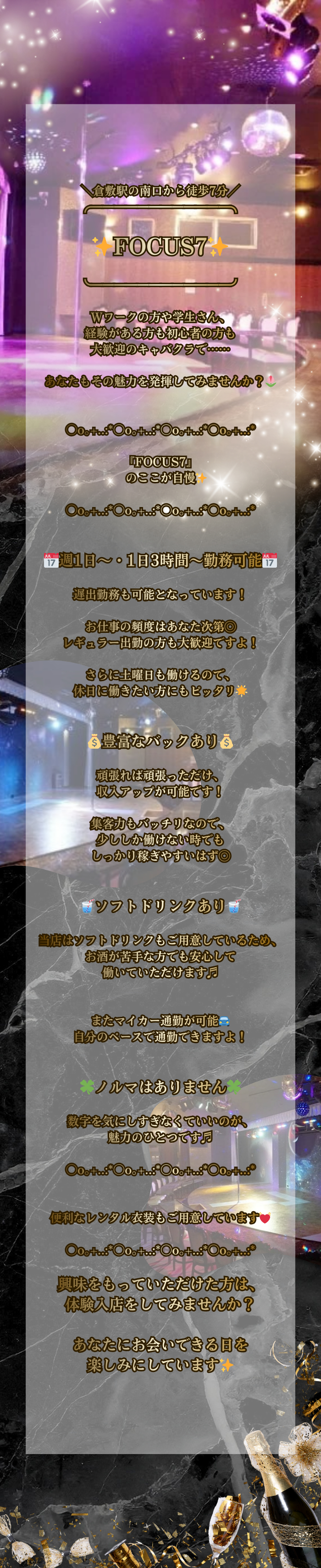 ＼倉敷駅の南口から徒歩7分／
╭━━━━━━━━━━━━╮

✨FOCUS7✨

╰━ｖ━━━━━━━━━━╯

Wワークの方や学生さん、
経験がある方も初心者の方も
大歓迎のキャバクラで……

あなたもその魅力を発揮してみませんか？🌷


○o｡+..:*○o｡+..:*○o｡+..:*○o｡+..:*

『FOCUS7』
　のここが自慢✨

○o｡+..:*○o｡+..:*○o｡+..:*○o｡+..:*


📅週1日～・1日3時間～勤務可能📅

遅出勤務も可能となっています！

お仕事の頻度はあなた次第◎
レギュラー出勤の方も大歓迎ですよ！

さらに土曜日も働けるので、
休日に働きたい方にもピッタリ🌟


💰豊富なバックあり💰

頑張れば頑張っただけ、
収入アップが可能です！

集客力もバッチリなので、
少ししか働けない時でも
しっかり稼ぎやすいはず◎


🥤ソフトドリンクあり🥤

当店はソフトドリンクもご用意しているため、
お酒が苦手な方でも安心して
働いていただけます♬


またマイカー通勤が可能🚘
自分のペースで通勤できますよ！


🍀ノルマはありません🍀

数字を気にしすぎなくていいのが、
魅力のひとつです♬

○o｡+..:*○o｡+..:*○o｡+..:*○o｡+..:*

便利なレンタル衣装もご用意しています💓

○o｡+..:*○o｡+..:*○o｡+..:*○o｡+..:*

興味をもっていただけた方は、
体験入店をしてみませんか？

あなたにお会いできる日を
楽しみにしています✨