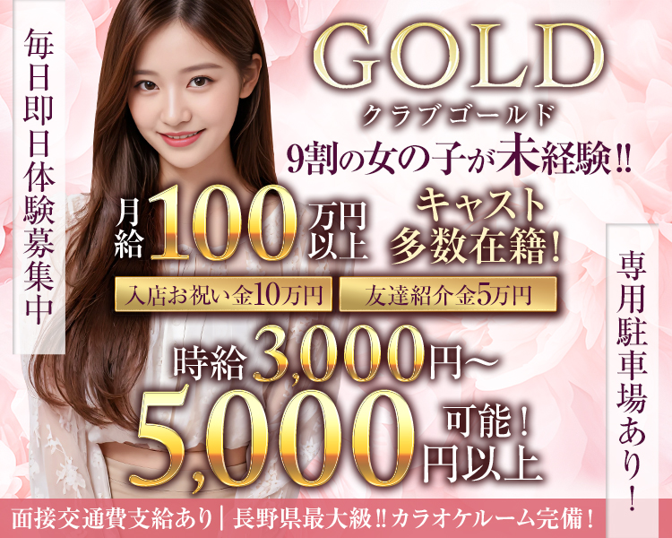 毎日即日体験募集中
GOLD
クラブゴールド
9割の女の子が未経験!!!
月給 100万円以上
キャスト多数在籍!
入店お祝い金10万円
友達紹介金5万円
時給3,000円以上可能!!!
専用駐車場あり!
面接交通費支給あり
長野県最大級!! カラオケルーム完備!