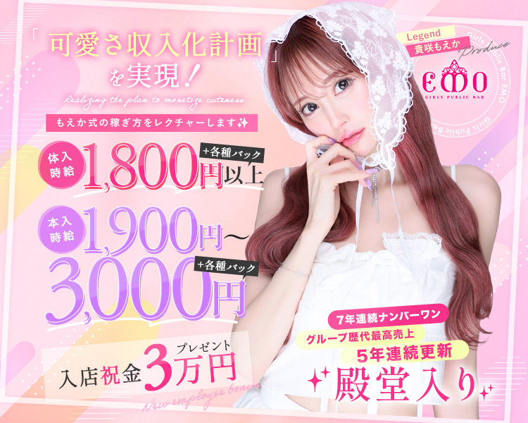 Legend 貴咲もえか Produce
「Girls Public Bar EMO」

・7年連続ナンバーワン
・グループ歴代最高売上5年連続更新
・殿堂入り

「可愛さ収入化計画」を実現！
もえか式の稼ぎ方をレクチャーします✨

体入時給：1800円以上+各種バック
本入時給：1900円～3000円＋各種バック
入店祝金：3万円プレゼント