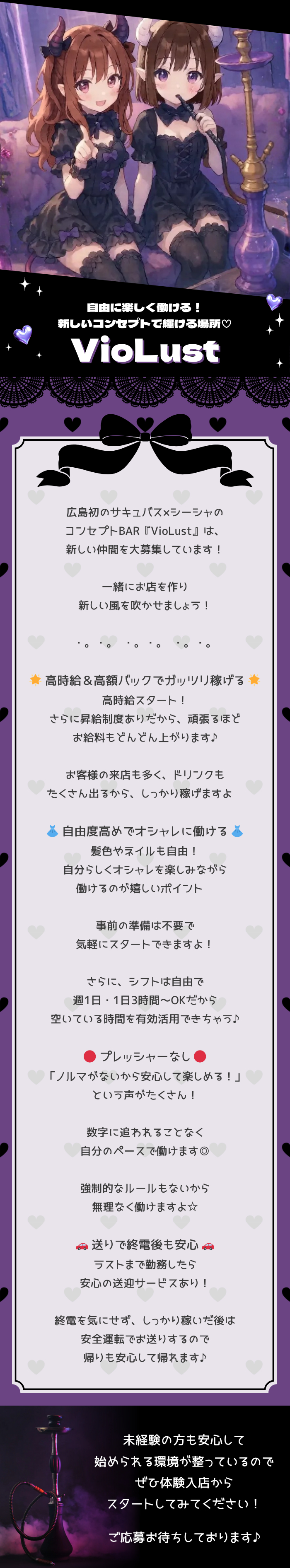 ⋈・。・。⋈・。・。⋈・。・。⋈

自由に楽しく働ける！
新しいコンセプトで輝ける場所♡

VioLust

⋈・。・。⋈・。・。⋈・。・。⋈

広島初のサキュバス×シーシャの
コンセプトBAR『VioLust』は、
新しい仲間を大募集しています！

一緒にお店を作り
新しい風を吹かせましょう♡

⋈・。・。⋈・。・。⋈・。・。⋈

🌟 高時給＆高額バックでガッツリ稼げる 🌟
高時給スタート！
さらに昇給制度ありだから、頑張るほど
お給料もどんどん上がります♪

お客様の来店も多く、ドリンクも
たくさん出るから、しっかり稼げますよ♡

👗 自由度高めでオシャレに働ける 👗
髪色やネイルも自由！
自分らしくオシャレを楽しみながら
働けるのが嬉しいポイント♡

事前の準備は不要で
気軽にスタートできますよ！

さらに、シフトは自由で
週1日・1日3時間～OKだから
空いている時間を有効活用できちゃう♪

🙆‍♀️ プレッシャーなし 🙆‍♀️
「ノルマがないから安心して楽しめる！」
という声がたくさん！

数字に追われることなく
自分のペースで働けます◎

強制的なルールもないから
無理なく働けますよ☆

🚗 送りで終電後も安心 🚗
ラストまで勤務したら
安心の送迎サービスあり！

終電を気にせず、しっかり稼いだ後は
安全運転でお送りするので
帰りも安心して帰れます♪

⋈・。・。⋈・。・。⋈・。・。⋈

未経験の方も安心して
始められる環境が整っているので
ぜひ体験入店から
スタートしてみてください♡

ご応募お待ちしております♪

⋈・。・。⋈・。・。⋈・。・。⋈