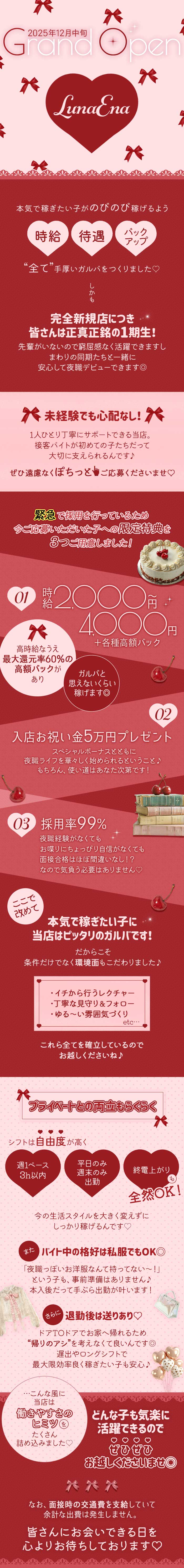 2025年12月中旬
GrandOpen
LunaEna
本気で稼ぎたい子がのびのび稼げるよう
時給　待遇　バックアップ
”全て”手厚いガルバをつくりました♡
しかも
完全新規店につき
皆さんは正真正銘の1期生！
先輩がいないので窮屈感なく活躍できますし
まわりの同期たちと一緒に
安心して夜職デビューできます◎
未経験でも心配なし！
1人ひとり丁寧にサポートできる当店。
接客バイトが初めての子たちだって
大切に支えられるんです♪
ぜひ遠慮なくぽちっとご応募くださいませ♡
緊急で採用を行っているため
今ご応募いただいた子への限定特典を
3つご用意しました！
01　時給2,000円～4,000円+各種高額バック
高時給なうえ最大還元率60％の高額バックがあり
ガルバと思えないくらい稼げます◎
02　入店お祝い金5万円プレゼント
スペシャルボーナスとともに
夜職ライフを華々しく始められるということ♪
もちろん。使い道はあなた次第です！
03　採用率99％
夜職経験がなくても
お喋りにちょっぴり自信がなくても
面接合格はほぼ間違いなし！？
なので気負う必要はありません♡
ここで改めて
本気で稼ぎたい子に
当店はピッタリのガルバです！
だからこそ
条件だけでなく環境面もこだわりました♪
・イチから行うレクチャー
・丁寧な見守り
・ゆる～い雰囲気づくり
etc…
これら全てを確立しているので
お越しくださいね♪
プライベートとの両立もらくらく
シフトは自由度が高く
週1ペース3h以内
平日のみ　週末のみ　出勤
終電上がりも全然OK
今の生活スタイルを大きく変えずにしっかり稼げるんです♡
またバイト中の格好は私服でもOK◎
「夜職っぽいお洋服なんて持ってない～！」
という子も、事前準備はありません♪
本入後だって手ぶら出勤が叶います！
さらに退勤後は送りあり♡
ドアTOドアでお家へ帰れるため
”帰りのアシ”を考えなくて良いんです◎
遅出やロングシフトで
最大限効率よく稼ぎたい子も安心♪
…こんな風に当店は
働きやすさのヒミツをたくさん詰め込みました♡
どんな子でも気楽に活躍できるので
ぜひぜひお越しくださいませ◎
なお、面接時の交通費は支給していて
余計な出費は発生しません。
皆さんにお会いできる日を心よりお待ちしております♡