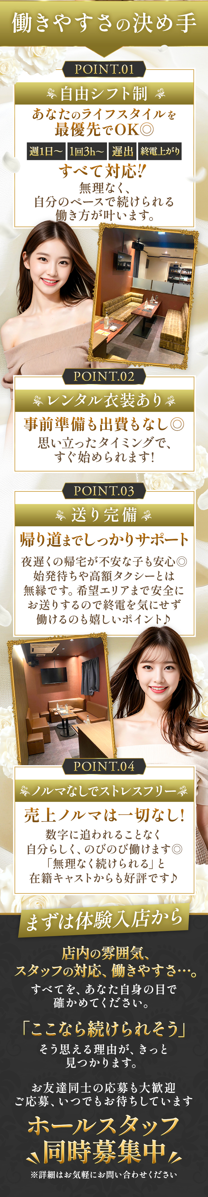 働きやすさの決め手
POINT.01

自由シフト制
あなたのライフスタイルを
最優先でOK◎

週1日～　1回3h～　遅出　終電上がり
すべて対応！

無理なく、
自分のペースで続けられる
働き方が叶います。

POINT.02

レンタル衣装あり
事前準備も出費もなし◎

思い立ったタイミングで、
すぐ始められます！

POINT.03

送り完備
帰り道までしっかりサポート

夜遅くの帰宅が不安な子も安心◎
始発待ちや高額タクシーとは
無縁です。
希望エリアまで安全に
お送りするので終電を気にせず
働けるのも嬉しいポイント♪

POINT.04

ノルマなしでストレスフリー

売上ノルマは一切なし！

数字に追われることなく
自分らしく、のびのび働けます◎
「無理なく続けられる」と
在籍キャストからも好評です♪

まずは体験入店から

店内の雰囲気、
スタッフの対応、働きやすさ…
すべてを、あなた自身の目で
確かめてください。

「ここなら続けられそう」
そう思える理由が、きっと
見つかります。

お友達同士の応募も大歓迎
ご応募、いつでもお待ちしています

ホールスタッフ
同時募集中

※詳細はお気軽にお問い合わせください