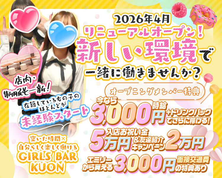2026年4月リニューアルオープン！
新しい環境で一緒に働きませんか？
店内・制服も一新！
在籍している女の子のほとんどが未経験スタート

オープニングメンバー特典
今なら時給3,000円+ドリンクバックでさらに稼げる！
入店お祝い金5万円&友達紹介2万円
エミリーから貰える面接交通費3,000円の特典あり

空いた時間×自分らしく楽しく働ける
GIRLS BAR KUON