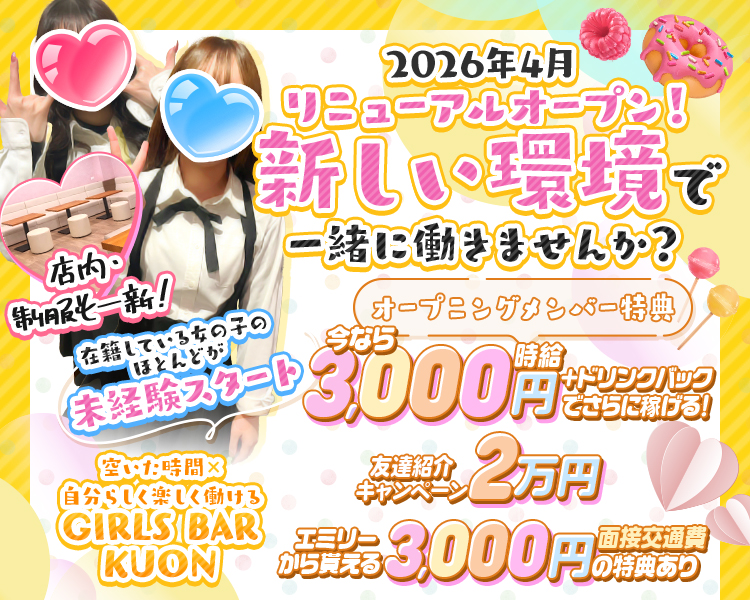 2026年4月リニューアルオープン！
新しい環境で一緒に働きませんか？
店内・制服も一新！
在籍している女の子のほとんどが未経験スタート

オープニングメンバー特典
今なら時給3,000円+ドリンクバックでさらに稼げる！
友達紹介2万円
エミリーから貰える面接交通費3,000円の特典あり

空いた時間×自分らしく楽しく働ける
GIRLS BAR KUON