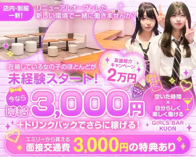 店内・制服一新！
リニューアルオープンした新しい環境で一緒に働きませんか？

在籍している女の子のほとんどが未経験スタート！
今なら時給3,000円+ドリンクバックでさらに稼げる！
友達紹介キャンペーン2万円
空いた時間×自分らしく楽しく働ける
GIRLS BAR KUON

エミリーから貰える面接交通費3,000円の特典あり