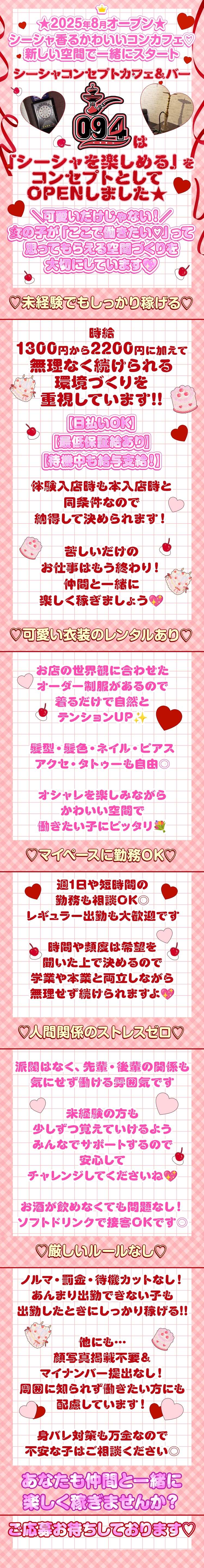 ⋈・。・。⋈・。・。⋈・。・。⋈


★2025年8月オープン★
 
 

シーシャ香るかわいいコンカフェ♡
新しい空間で一緒にスタート✨

⋈・。・。⋈・。・。⋈・。・。⋈


『シーシャコンセプトカフェ＆バー ０９４』は
「シーシャを楽しめる」を
コンセプトとしてOPENしました★

˗ˏˋ 可愛いだけじゃない！ ˎˊ˗


女の子が「ここで働きたい♡」って
思ってもらえる空間づくりを
大切にしています💖


未経験でもしっかり稼げる！


時給1300円から2200円に加えて
無理なく続けられる環境づくりを
重視しています!!
 


＃お給料の日払いOK♪

 

＃最低保証給ありで安心！


＃待機中でもお給料発生☆
 

 

体験入店時も本入店時と同条件なので、
納得して決められます！

苦しいだけのお仕事はもう終わり！
仲間と一緒に楽しく稼ぎましょう💖



°˖✧可愛い制服はレンタルできる✧˖°


お店の世界観に合わせた、

オーダー制服があるので

着るだけで自然とテンションUP✨



髪型・髪色・ネイル・ピアス、

アクセ・タトゥーも自由◎



オシャレを楽しみながら

かわいい空間で働きたい子にピッタリ💐

 

 

───＜＜───☆───＞＞───


“マイペースに”勤務OK！
 

週1日や短時間の勤務も相談OK◎
レギュラー出勤も大歓迎です。

時間や頻度は希望を聞いた上で決めるので
学業や本業と両立しながら
無理せず続けられますよ💖

───＜＜───☆───＞＞───


人間関係の“ストレスゼロ”！
 

派閥はなく、先輩・後輩の関係も
気にせず働ける雰囲気です。

未経験の方も少しずつ覚えていけるよう
みんなでサポートするので安心して
チャレンジしてくださいね💖

お酒が飲めなくても問題なし！
ソフトドリンクで接客OKです◎

───＜＜───☆───＞＞───


厳しいルールも“ナシ”
 

ノルマ・罰金・待機カットなし！
あんまり出勤できない子も、
出勤したときにしっかり稼げる!!

他にも…
顔写真掲載不要＆マイナンバー提出なし！

周囲に知られず働きたい方にも配慮しています！

身バレ対策も万全なので、
不安な子はご相談ください◎

✼••┈┈┈┈┈┈┈┈┈┈••✼
 


＼♥体験入店からでも大歓迎♥／


あなたも一緒に

楽しく稼ぎませんか？



お友達と一緒のご応募も大歓迎!!

お問い合わせをお待ちしております★