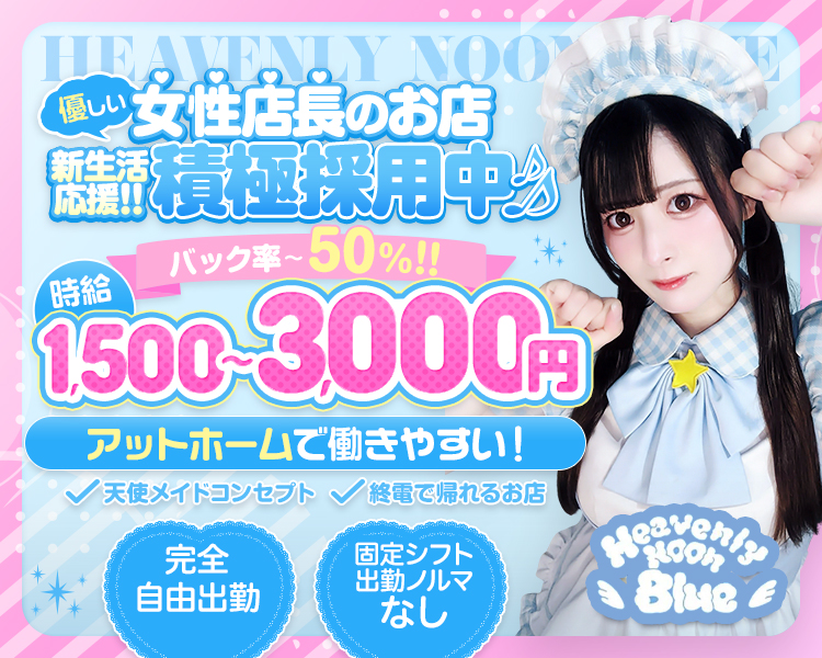 優しい
女性店長のお店
新生活応援‼積極採用中♪
バック率50％
時給1,500~3,000円
アットホームで働きやすい！
天使メイドコンセプト
終電で帰れるお店
完全自由出勤
固定シフト
出勤ノルマなし
Heavenly Noon Blue