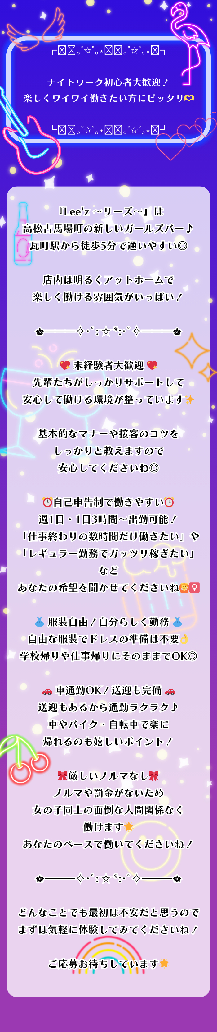 ┏𓇬⋆｡˚✩˚｡⋆𓇬⋆｡˚✩˚｡⋆𓇬┓

ナイトワーク初心者大歓迎！
楽しくワイワイ働きたい方にピッタリ🫶

┗𓇬⋆｡˚✩˚｡⋆𓇬⋆｡˚✩˚｡⋆𓇬┛

『Lee'z ～リーズ～』は
高松古馬場町の新しいガールズバー♪
瓦町駅から徒歩5分で通いやすい◎

店内は明るくアットホームで
楽しく働ける雰囲気がいっぱい！

♛━━━✧･ﾟ: ✩ *:･ﾟ✧━━━♛

💖 未経験者大歓迎 💖
先輩たちがしっかりサポートして
安心して働ける環境が整っています✨

基本的なマナーや接客のコツを
しっかりと教えますので安心してくださいね◎

⏰自己申告制で働きやすい⏰
週1日・1日3時間～出勤可能！
「仕事終わりの数時間だけ働きたい」や
「レギュラー勤務でガッツリ稼ぎたい」など
あなたの希望を聞かせてくださいね🙆‍♀️

👗 服装自由！自分らしく勤務 👗
自由な服装でドレスの準備は不要👌
学校帰りや仕事帰りにそのままでOK◎

🚗 車通勤OK！送迎も完備 🚗
送迎もあるから通勤ラクラク♪
車やバイク・自転車で楽に帰れるのも嬉しいポイント！

🎀厳しいノルマなし🎀
ノルマや罰金がないため
女の子同士の面倒な人間関係なく働けます🌟
あなたのペースで働いてくださいね！

♛━━━✧･ﾟ: ✩ *:･ﾟ✧━━━♛

どんなことでも最初は不安だと思うので
まずは気軽に体験してみてくださいね！

ご応募お待ちしています🌟