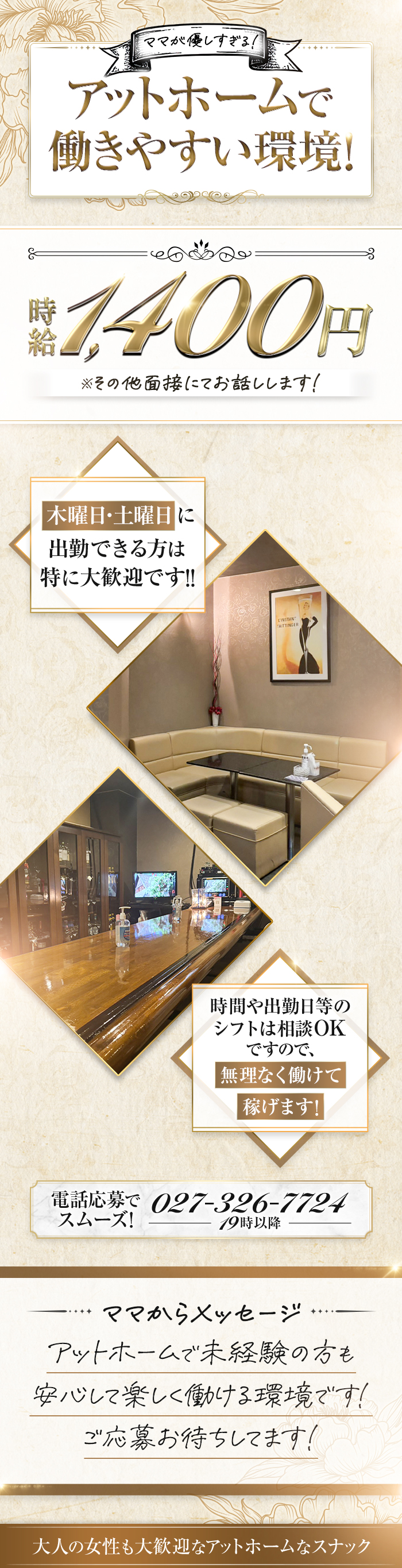 ママが優しすぎる！
アットホームで働きやすい環境！
時給1,400円　※その他面接にてお話しします！

木曜日・土曜日に出勤できる方は
特に大歓迎です！！

時間や出勤日等のシフトは相談OKですので、
無理なく働けて稼げます！

電話応募でスムーズ！
027-326-7724　19時以降

ママからメッセージ
アットホームで未経験の方も安心して働ける環境です！
ご応募お待ちしています！
大人の女性も大歓迎なアットホームなスナック