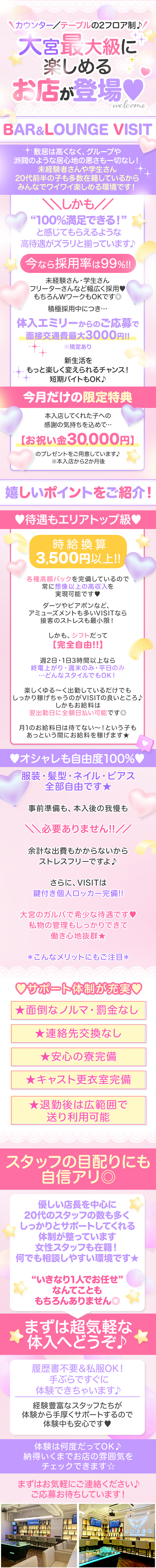 カウンター／テーブルの2フロア制♪

大宮最大級に楽しめるお店が登場♥

✧⋅.˳˳.⋅ॱ˙ ˙ॱ⋅.˳˳.⋅ॱ˙ ˙ॱᐧ.˳˳.⋅ ˙✧⋅.˳˳.⋅ॱ˙ ˙ॱ⋅.˳˳.⋅ॱ˙ ˙ॱᐧ.˳˳.⋅ ˙✧

BAR＆LOUNGE VISIT
（ヴィジット）

敷居は高くなく、グループや派閥のような居心地の悪さも一切なし！
未経験者さんや学生さん・20代前半の子も多数在籍しているから
みんなでワイワイ楽しめる環境です！

＼＼しかも／／

“100％満足できる！”
と感じてもらえるような
高待遇がズラリと揃っています♪

.˚⊹⁺‧┈┈┈┈┈┈‧⁺ ⊹˚.

今なら採用率は99%!!

.˚⊹⁺‧┈┈┈┈┈┈‧⁺ ⊹˚.

未経験さん・学生さん
フリーターさんなど幅広く採用♥
もちろんWワークもOKです◎

積極採用中につき…
体入エミリーからのご応募で
面接交通費最大3000円!!
※規定あり

新生活をもっと楽しく変えられるチャンス！
短期バイトもOK♪

✧⋅.˳˳.⋅ॱ˙ ˙ॱ⋅.˳˳.⋅ॱ˙ ˙ॱᐧ.˳˳.⋅ ˙✧⋅.˳˳.⋅ॱ˙ ˙ॱ⋅.˳˳.⋅ॱ˙ ˙ॱᐧ.˳˳.⋅ ˙✧

♥今月だけの限定特典♥

本入店してくれた子への
感謝の気持ちを込めて…
【お祝い金30,000円】

のプレゼントをご用意しています♪
※本入店から2か月後

✧⋅.˳˳.⋅ॱ˙ ˙ॱ⋅.˳˳.⋅ॱ˙ ˙ॱᐧ.˳˳.⋅ ˙✧⋅.˳˳.⋅ॱ˙ ˙ॱ⋅.˳˳.⋅ॱ˙ ˙ॱᐧ.˳˳.⋅ ˙✧

【嬉しいポイントをご紹介！】

♥待遇もエリアトップ級♥
┈┈┈┈┈┈┈┈┈┈┈
【時給換算3,500円以上!!】
各種高額バックを完備しているので
常に想像以上の高収入を実現可能です♥

ダーツやビアポンなど、
アミューズメントも多いVISITなら
接客のストレスも最小限！

しかも、シフトだって
【完全自由!!】

週2日・1日3時間以上なら
終電上がり・週末のみ・平日のみ
…どんなスタイルでもOK！

楽しくゆる～く出勤しているだけでも
しっかり稼げちゃうのがVISITの良いところ♪
しかもお給料は翌出勤日に全額日払い可能です◎

月1のお給料日は待てない～！という子も
あっという間にお給料を稼げます★

♥オシャレも自由度100%♥
┈┈┈┈┈┈┈┈┈┈┈┈┈
服装・髪型・ネイル・ピアス
全部自由です★

事前準備も、本入後の我慢も

＼＼必要ありません!!／／

余計な出費もかからないから
ストレスフリーですよ♪

さらに、VISITは
鍵付き個人ロッカー完備!!

大宮のガルバで希少な待遇です♥
私物の管理もしっかりできて
働き心地抜群★

＊こんなメリットにもご注目＊
┈┈┈┈┈┈┈┈┈┈┈┈┈┈
★面倒なノルマ・罰金なし
★連絡先交換なし
★安心の寮完備
★キャスト更衣室完備
★退勤後は広範囲で送り利用可能

♥サポート体制が充実♥
┈┈┈┈┈┈┈┈┈┈┈

スタッフの目配りにも自信アリ◎

優しい店長を中心に20代のスタッフの数も多く、
しっかりとサポートしてくれる体制が整っています。
女性スタッフも在籍！何でも相談しやすい環境です★

“いきなり1人でお任せ”
なんてことももちろんありません◎

まずは超気軽な体入へどうぞ♪

履歴書不要＆私服OK！
手ぶらですぐに体験できちゃいます♪

経験豊富なスタッフたちが
体験から手厚くサポートするので
体験中も安心です♥

体験は何度だってOK♪
納得いくまでお店の雰囲気を
チェックできます☆

まずはお気軽にご連絡ください♪
ご応募お待ちしています！