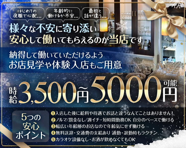 はじめての夜職で心配...
年齢的に働けるか不安...
最初と話が違う...
様々な不安に寄り添い安心して働いてもらえるのが当店です

納得して働いていただけるようお店見学や体験入店もご用意
時給3,500円～5,000円可能

5つの安心ポイント
・入店した後に給料や待遇でお話と違うなんてことはありません！
・ノルマ/罰金なし/週イチ・短時間勤務OK 自分のペースで働ける
・幅広い年齢層のお店なので年齢気にせず働ける
・無料送迎・交通費の支給あり 通勤・退勤時もラクチン
・カラオケ設備なし・お酒が飲めなくてもOK
