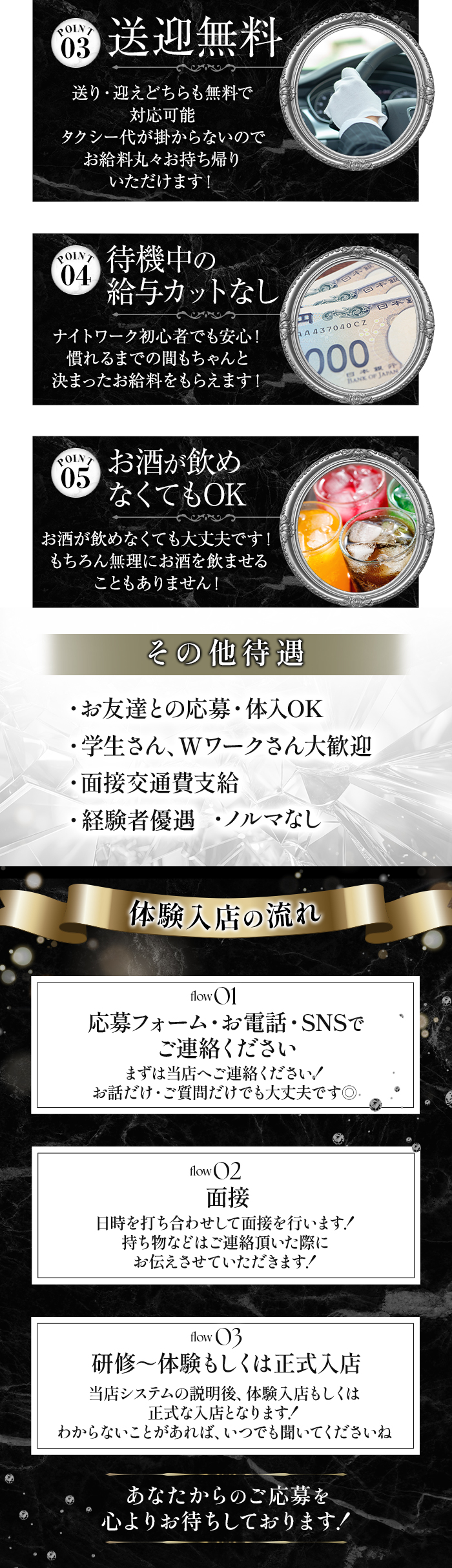 Point.3　送迎無料
送り・迎えどちらも無料で対応可能
タクシー代が掛からないのでお給料丸々お持ち帰りいただけます！

Point.4　待機中の給与カットなし
ナイトワーク初心者でも安心！
慣れるまでの間もちゃんと決まったお給料をもらえます！

Point.5　お酒が飲めなくてもOK
お酒が飲めなくても大丈夫です！
もちろん無理にお酒を飲ませることもありません！

その他待遇
お友達との応募・体入OK
学生さん、Wワークさん大歓迎
面接交通費支給
経験者優遇
ノルマなし

体験入店の流れ
01　応募フォーム・お電話・SNSでご連絡ください
まずは当店へご連絡ください！
お話だけ・ご質問だけでも大丈夫です◎

02　面接
日時を打ち合わせして面接を行います！
持ち物などはご連絡頂いた際にお伝えさせていただきます！

03　研修～体験もしくは正式入店
当店システムの説明後、体験入店もしくは正式な入店となります！
わからないことがあれば、いつでも聞いてくださいね！

あなたからのご応募を心よりお待ちしております！