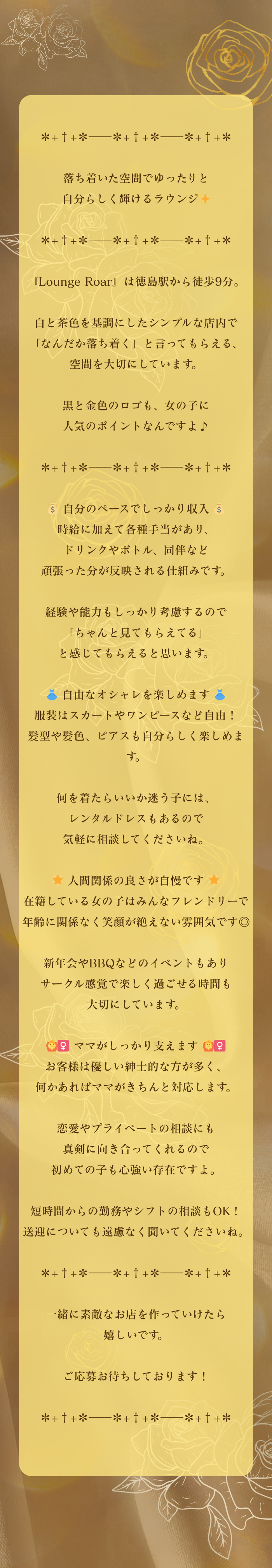 ✽+†+✽――✽+†+✽――✽+†+✽

落ち着いた空間でゆったりと
自分らしく輝けるラウンジ✨

✽+†+✽――✽+†+✽――✽+†+✽

『Lounge Roar』は徳島駅から徒歩9分。

白と茶色を基調にしたシンプルな店内で
「なんだか落ち着く」と言ってもらえる、
空間を大切にしています。

黒と金色のロゴも、女の子に
人気のポイントなんですよ♪

✽+†+✽――✽+†+✽――✽+†+✽

💰 自分のペースでしっかり収入 💰
時給に加えて各種手当があり、
ドリンクやボトル、同伴など
頑張った分が反映される仕組みです。

経験や能力もしっかり考慮するので
「ちゃんと見てもらえてる」
と感じてもらえると思います。

👗 自由なオシャレを楽しめます 👗
服装はスカートやワンピースなど自由！
髪型や髪色、ピアスも自分らしく楽しめます。

何を着たらいいか迷う子には、
レンタルドレスもあるので
気軽に相談してくださいね。

🌟 人間関係の良さが自慢です 🌟
在籍している女の子はみんなフレンドリーで
年齢に関係なく笑顔が絶えない雰囲気です◎

新年会やBBQなどのイベントもあり
サークル感覚で楽しく過ごせる時間も
大切にしています。

🙆‍♀️ ママがしっかり支えます 🙆‍♀️
お客様は優しい紳士的な方が多く、
何かあればママがきちんと対応します。

恋愛やプライベートの相談にも
真剣に向き合ってくれるので
初めての子も心強い存在ですよ。

短時間からの勤務やシフトの相談もOK！
送迎についても遠慮なく聞いてくださいね。

✽+†+✽――✽+†+✽――✽+†+✽

一緒に素敵なお店を作っていけたら
嬉しいです。

ご応募お待ちしております！

✽+†+✽――✽+†+✽――✽+†+✽